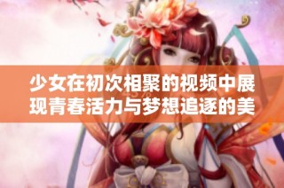 少女在初次相聚的视频中展现青春活力与梦想追逐的美好瞬间