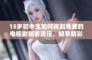 15岁初中生如何找到免费的电视剧观看途径，畅享精彩剧集不花钱的秘诀揭秘