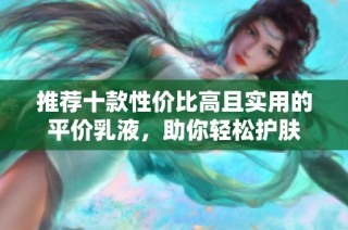 推荐十款性价比高且实用的平价乳液，助你轻松护肤