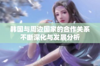 韩国与周边国家的合作关系不断深化与发展分析