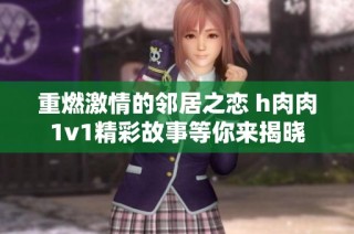 重燃激情的邻居之恋 h肉肉1v1精彩故事等你来揭晓