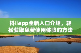 抖抈app全新入口介绍，轻松获取免费使用体验的方法分享