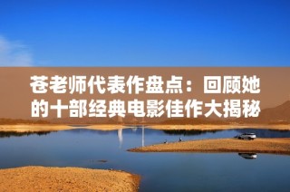 苍老师代表作盘点：回顾她的十部经典电影佳作大揭秘