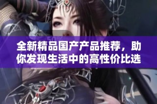 全新精品国产产品推荐，助你发现生活中的高性价比选择