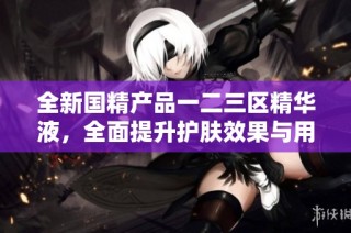 全新国精产品一二三区精华液，全面提升护肤效果与用户体验