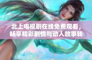 北上电视剧在线免费观看，畅享精彩剧情与动人故事转折