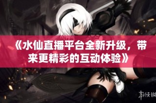 《水仙直播平台全新升级，带来更精彩的互动体验》