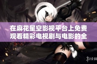 在麻花星空影视平台上免费观看精彩电视剧与电影的全新体验
