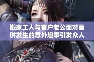 搬家工人与客户老公面对面时发生的意外趣事引发众人热议