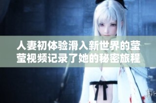 人妻初体验滑入新世界的莹莹视频记录了她的秘密旅程