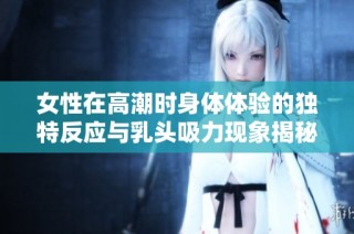 女性在高潮时身体体验的独特反应与乳头吸力现象揭秘