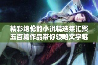 精彩绝伦的小说精选集汇聚五百篇作品带你领略文学魅力