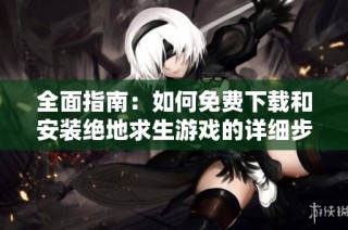 全面指南：如何免费下载和安装绝地求生游戏的详细步骤解析