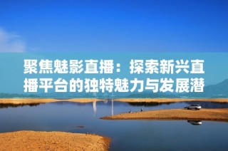 聚焦魅影直播：探索新兴直播平台的独特魅力与发展潜力