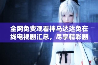 全网免费观看神马达达兔在线电视剧汇总，尽享精彩剧集无限乐趣