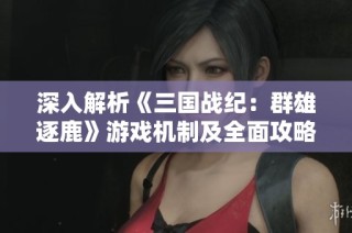 深入解析《三国战纪：群雄逐鹿》游戏机制及全面攻略指南