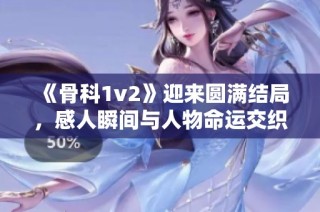《骨科1v2》迎来圆满结局，感人瞬间与人物命运交织闪耀全剧