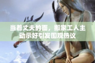 当着丈夫的面，搬家工人主动示好引发围观热议