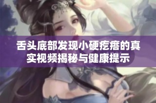 舌头底部发现小硬疙瘩的真实视频揭秘与健康提示