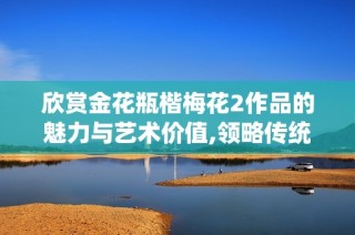 欣赏金花瓶楷梅花2作品的魅力与艺术价值,领略传统文化之美
