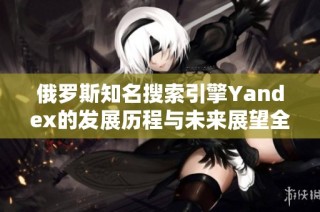 俄罗斯知名搜索引擎Yandex的发展历程与未来展望全解析