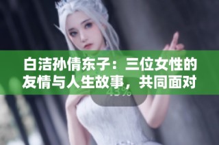 白洁孙倩东子：三位女性的友情与人生故事，共同面对生活挑战