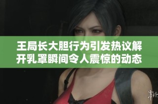 王局长大胆行为引发热议解开乳罩瞬间令人震惊的动态图曝光
