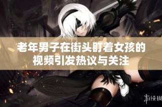 老年男子在街头盯着女孩的视频引发热议与关注