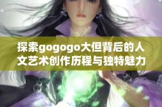 探索gogogo大但背后的人文艺术创作历程与独特魅力