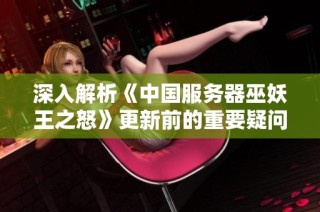 深入解析《中国服务器巫妖王之怒》更新前的重要疑问与解答