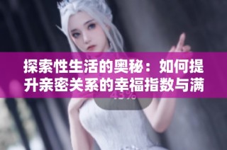 探索性生活的奥秘：如何提升亲密关系的幸福指数与满足感