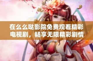 在么么哒影院免费观看精彩电视剧，畅享无限精彩剧情与感动时刻