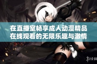在直播室畅享成人动漫精品在线观看的无限乐趣与激情体验