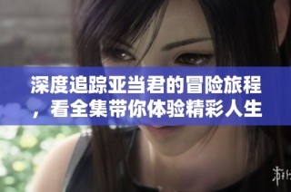 深度追踪亚当君的冒险旅程，看全集带你体验精彩人生！