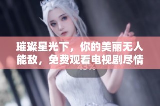 璀璨星光下，你的美丽无人能敌，免费观看电视剧尽情追剧