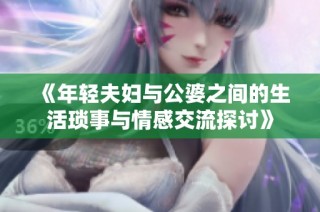 《年轻夫妇与公婆之间的生活琐事与情感交流探讨》