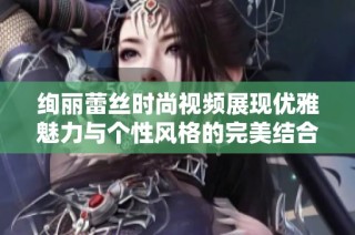 绚丽蕾丝时尚视频展现优雅魅力与个性风格的完美结合