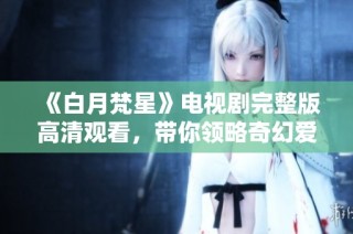 《白月梵星》电视剧完整版高清观看，带你领略奇幻爱情故事的魅力