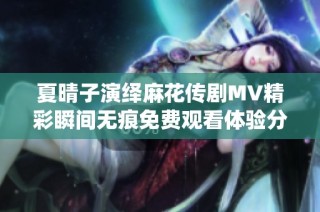 夏晴子演绎麻花传剧MV精彩瞬间无痕免费观看体验分享