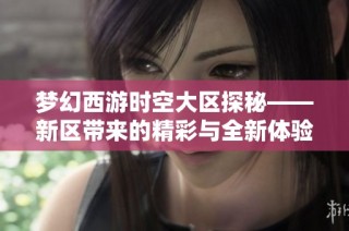 梦幻西游时空大区探秘——新区带来的精彩与全新体验解析