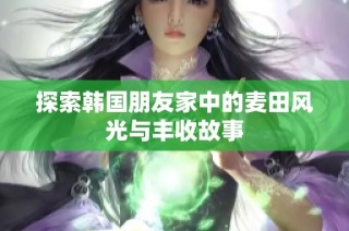 探索韩国朋友家中的麦田风光与丰收故事