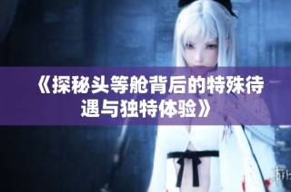 《探秘头等舱背后的特殊待遇与独特体验》