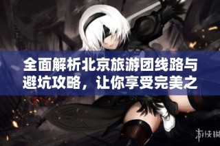 全面解析北京旅游团线路与避坑攻略，让你享受完美之旅