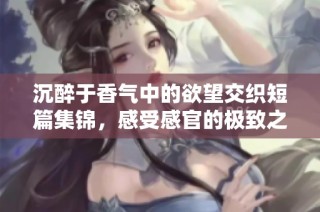 沉醉于香气中的欲望交织短篇集锦，感受感官的极致之旅
