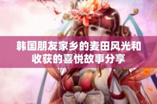 韩国朋友家乡的麦田风光和收获的喜悦故事分享