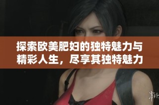 探索欧美肥妇的独特魅力与精彩人生，尽享其独特魅力的全新视角