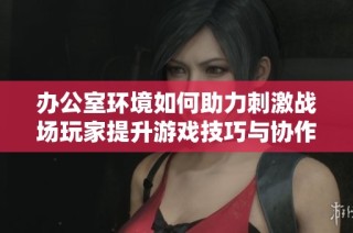 办公室环境如何助力刺激战场玩家提升游戏技巧与协作能力探讨