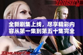 全新剧集上线，尽享精彩内容从第一集到第五十集完全免费观看
