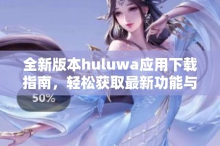 全新版本huluwa应用下载指南，轻松获取最新功能与体验
