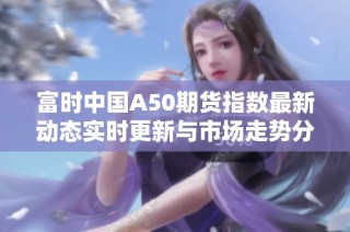 富时中国A50期货指数最新动态实时更新与市场走势分析